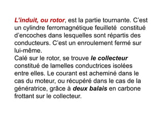 L’induit, ou rotor, est la partie tournante. C’est
un cylindre ferromagnétique feuilleté constitué
d’encoches dans lesquelles sont répartis des
conducteurs. C’est un enroulement fermé sur
lui-même.
Calé sur le rotor, se trouve le collecteur
constitué de lamelles conductrices isolées
entre elles. Le courant est acheminé dans le
cas du moteur, ou récupéré dans le cas de la
génératrice, grâce à deux balais en carbone
frottant sur le collecteur.
 