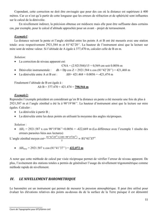 11
_______________________
Cours de Topographie pour BTS/Génie-civil.
Cependant, cette correction ne doit être envisagée que pour des cas où la distance est supérieure à 400
mètres. Car ce n’est qu’à partir de cette longueur que les erreurs de réfraction et de sphéricité sont influentes
sur le calcul de la dénivelée.
En nivellement indirect, la précision obtenue est médiocre mais elle peut être suffisante dans certains
cas, par exemple, pour le calcul d’altitude approchée pour un avant – projet de terrassement.
Exemple1:
La distance suivant la pente et l’angle zénithal entre les points A et B ont été mesurés avec une station
totale: avec respectivement 2921,584 m et 81°42’20‘’. La hauteur de l’instrument ainsi que la lecture sur
mire sont de même valeur. Si l’altitude de A égale à 377,470 m, calculer celle de B en m.
Solution:
• La correction de niveau apparent est:
CNA = (2.921584)/15 = 0,569 cm soit 0.0056 m
• Dénivelée instrumentale : dh = Dp cos Z = 2921.584 x cos (81°42’20’’) = 421,468 m
• La dénivelée entre A et B est : ∆H= 421.468 + 0.0056 = -421,474 m
Finalement l’altitude de B est égale à :
Alt B = 377.470 + 421.474 = 798,944 m
Exemple2:
Reprendre l’exemple précédent en considérant qu’en B la distance en pente a été mesurée une fois de plus à
2921,587 m et l’angle zénithal a été lu à 98°19’06’’. La hauteur d’instrument ainsi que la lecture sur mire
égales. Calculer :
• La dénivelée à partir B ;
• La dénivelée entre les deux points en utilisant la moyenne des angles réciproques.
Solution :
• ∆H2 = 2921.587 x cos 98°19’06’’+0.0056 = -422,669 m (La différence avec l’exemple 1 résulte des
erreurs parasites liées aux lectures)
L’angle zénithal moyen est=
° ( ° )
= 81°41′37′′
• ∆Hmoy = 2921.587 x cos (81°41’37’’) = 422,072 m
A noter que cette méthode de calcul par visée réciproque permet de vérifier l’erreur de niveau apparent. De
plus, l’avènement des stations totales a permis de généraliser l’usage du nivellement trigonométrique comme
méthode rapide de nivellement.
IV. LE NIVELLEMENT BAROMETRIQUE
Le baromètre est un instrument qui permet de mesurer la pression atmosphérique. Il peut être utilisé pour
évaluer les élévations relatives des points au-dessus du de la surface de la Terre puisque il est démontré
 