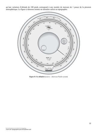 12
_______________________
Cours de Topographie pour BTS/Génie-civil.
qu’une variation d’altitude de 100 pieds correspond à une montée de mercure de 1 pouce de la pression
atmosphérique. La figure ci-dessous montre un altimètre utilisé en topographie.
Figure 8: Un altimètre (source : American Paulin system)
 