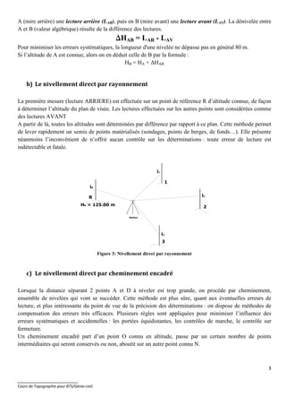 3
_______________________
Cours de Topographie pour BTS/Génie-civil.
A (mire arrière) une lecture arrière (LAR), puis en B (mire avant) une lecture avant (LAV). La dénivelée entre
A et B (valeur algébrique) résulte de la différence des lectures.
∆∆∆∆HAB = LAR - LAV
Pour minimiser les erreurs systématiques, la longueur d'une nivelée ne dépasse pas en général 80 m.
Si l’altitude de A est connue, alors on en déduit celle de B par la formule :
HB = HA + ∆HAB
b) Le nivellement direct par rayonnement
La première mesure (lecture ARRIERE) est effectuée sur un point de référence R d’altitude connue, de façon
à déterminer l’altitude du plan de visée. Les lectures effectuées sur les autres points sont considérées comme
des lectures AVANT
A partir de là, toutes les altitudes sont déterminées par différence par rapport à ce plan. Cette méthode permet
de lever rapidement un semis de points matérialisés (sondages, points de berges, de fonds…). Elle présente
néanmoins l’inconvénient de n’offrir aucun contrôle sur les déterminations : toute erreur de lecture est
indétectable et fatale.
Figure 3: Nivellement direct par rayonnement
c) Le nivellement direct par cheminement encadré
Lorsque la distance séparant 2 points A et D à niveler est trop grande, on procède par cheminement,
ensemble de nivelées qui vont se succéder. Cette méthode est plus sûre, quant aux éventuelles erreurs de
lecture, et plus intéressante du point de vue de la précision des déterminations : on dispose de méthodes de
compensation des erreurs très efficaces. Plusieurs règles sont appliquées pour minimiser l’influence des
erreurs systématiques et accidentelles : les portées équidistantes, les contrôles de marche, le contrôle sur
fermeture.
Un cheminement encadré part d’un point O connu en altitude, passe par un certain nombre de points
intermédiaires qui seront conservés ou non, aboutit sur un autre point connu N.
R
1
2
3
HR = 125.00 m
lR
l1
l2
l3
Station
 