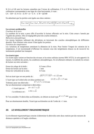 9
_______________________
Cours de Topographie pour BTS/Génie-civil.
Si LA et LB sont les lectures entachées par l’erreur de collimation, L’A et L’B les lectures fictives sans
collimation correspondant à une ligne de visée horizontale, il vient :
LA – LB = (L’A+e) – (L’B + e) = L’A – L’B = ∆ZAB
En admettant que les portées sont égales aux deux stations :
[ ] [ ]
AB
BABABABA
Z
eLeLeLeLLLLL
∆=
+−+++−+
=
−+−
2
)''()'()'()''(
2
)()( 22112211
Les erreurs accidentelles
Courbure de la terre
La courbure de la terre a pour effet d’accroître la lecture effectuée sur la mire. Cette erreur s’annule par
l’égalité des portées. Elle est négligeable pour des courtes distances.
Réfraction atmosphérique
Les rayons lumineux subissent des déviations en traversant des couches atmosphériques de différentes
densités. Pour éliminer cette erreur il faut égaler les portées.
Variation des températures
Les variations de température entraînent la dilatation de la mire. Pour limiter l’impact de variation de la
température, il est recommandé d’effectuer les mesures sous des températures douces ou de recouvrir les
instruments pendant leur transport.
Les écarts types
Les écarts types varient en fonction des niveaux et les mires utilisées (norme DIN 18723), le soin apporté à la
mesure, la stabilité des points, les conditions atmosphériques. En nivellement ordinaire on cumule les erreurs
de lecture sur mire suivantes :
Erreur de calage de la bulle : 0.5 mm à 30 m
Erreur de lecture sur la mire : 1 mm
Erreur de verticalité de la mire : 0.5 mm
Soit un écart type sur une portée de : mm22.1²5.0²1²5.0 ±≈++
L’écart type sur la dénivelée est (deux portées) est : mmx 7.1222.1 =±
Tolérance pour une dénivelée : mmx 6.47.17.2 ±=
Sur un cheminement comportant n dénivelées :
- L’écart type est : nx7.1±=σ
- La tolérance est : nx6.4±
Si l’on considère 16 dénivelées au kilomètre, on obtient un écart type mm7±=σ pour 1 km
Pour un cheminement double, l’écart type au kilomètre est de l’ordre de ± 1 mm.
III. LE NIVELLEMENT TRIGONOMETRIQUE
Le nivellement trigonométrique consiste à déterminer la dénivelée entre deux stations par des mesures de
distances spatiales et d’angles zénithaux.
 