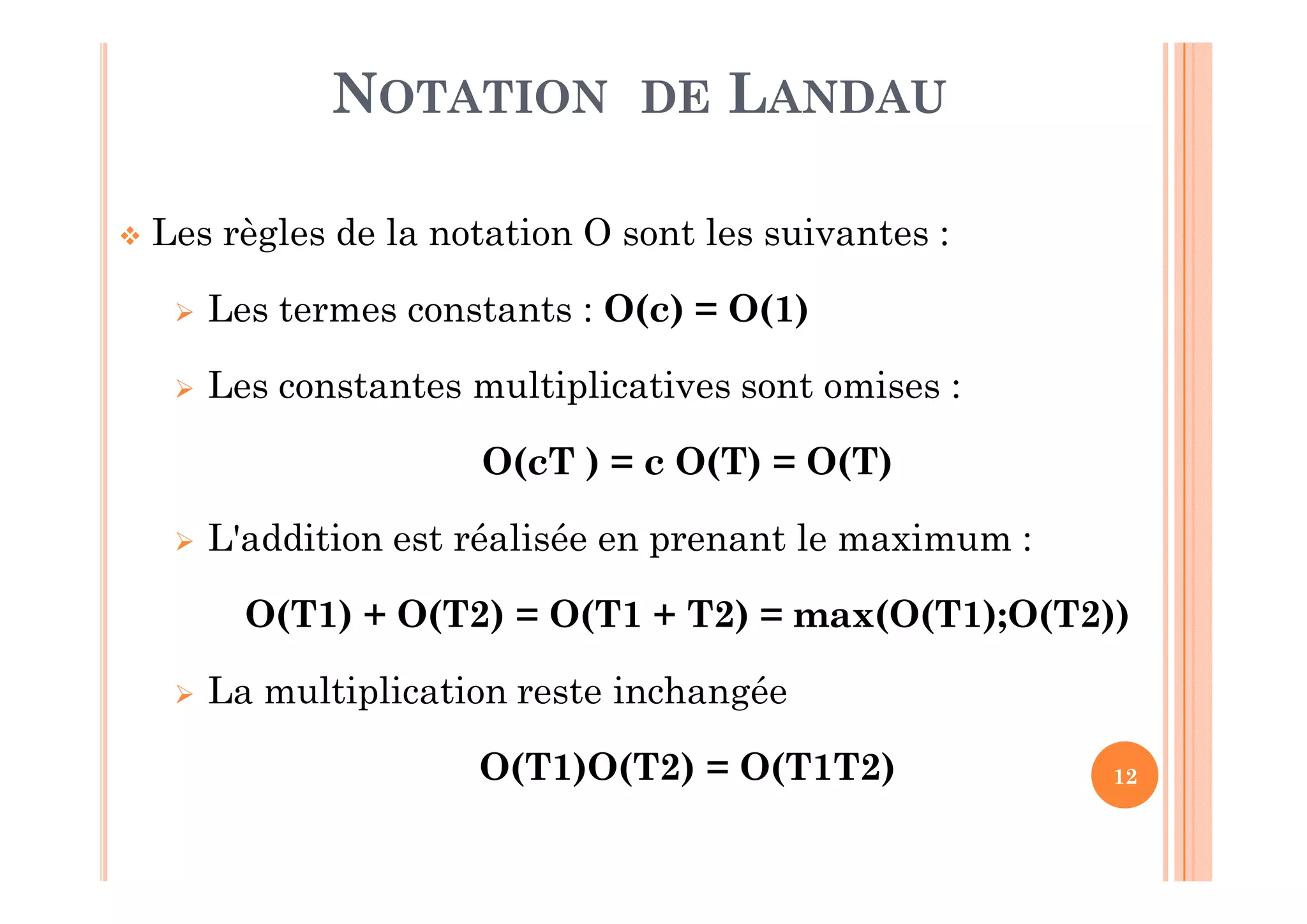 12
 Les règles de la notation O sont les suivantes :
 Les termes constants : O(c) = O(1)
 Les constantes multiplicatives sont omises :
O(cT ) = c O(T) = O(T)
 L'addition est réalisée en prenant le maximum :
O(T1) + O(T2) = O(T1 + T2) = max(O(T1);O(T2))
 La multiplication reste inchangée
O(T1)O(T2) = O(T1T2)
NOTATION DE LANDAU
 