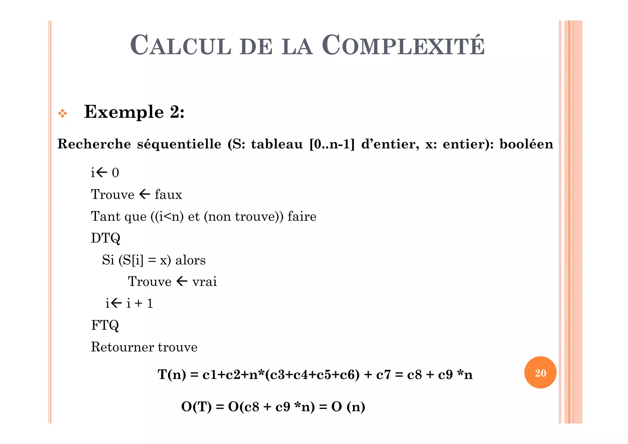 20
CALCUL DE LA COMPLEXITÉ
 Exemple 2:
Recherche séquentielle (S: tableau [0..n-1] d’entier, x: entier): booléen
i 0 c1
Trouve  faux c2
Tant que ((i<n) et (non trouve)) faire Condition = c3;
nombre d’itération = nDTQ
Si (S[i] = x) alors c4
Trouve  vrai c5
i i + 1 c6
FTQ
Retourner trouve c7
T(n) = c1+c2+n*(c3+c4+c5+c6) + c7 = c8 + c9 *n
O(T) = O(c8 + c9 *n) = O (n)
 