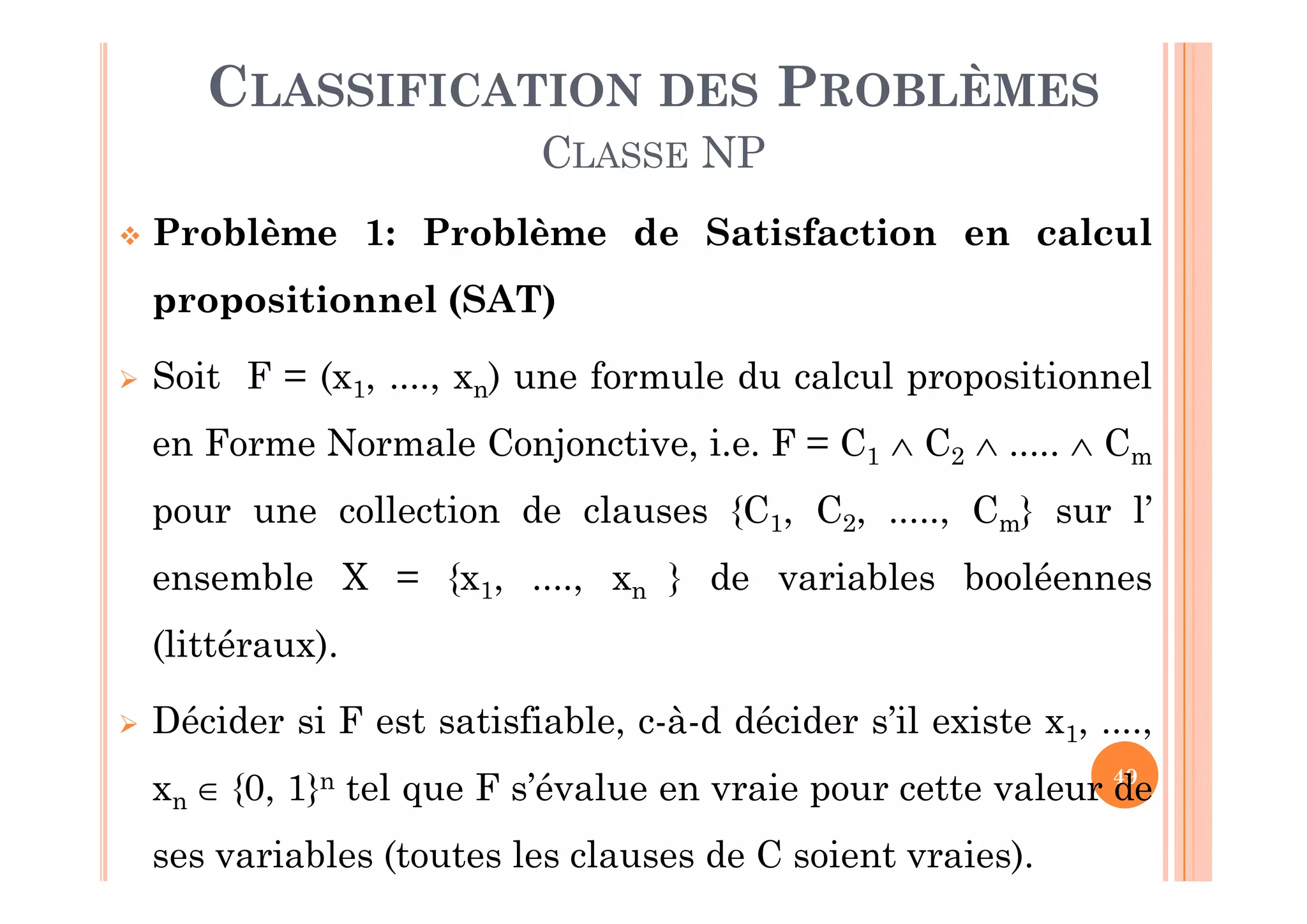 49
 Problème 1: Problème de Satisfaction en calcul
propositionnel (SAT)
 Soit F = (x1, ...., xn) une formule du calcul propositionnel
en Forme Normale Conjonctive, i.e. F = C1  C2  .....  Cm
pour une collection de clauses {C1, C2, ....., Cm} sur l’
ensemble X = {x1, ...., xn } de variables booléennes
(littéraux).
 Décider si F est satisfiable, c-à-d décider s’il existe x1, ....,
xn  {0, 1}n tel que F s’évalue en vraie pour cette valeur de
ses variables (toutes les clauses de C soient vraies).
CLASSIFICATION DES PROBLÈMES
CLASSE NP
 