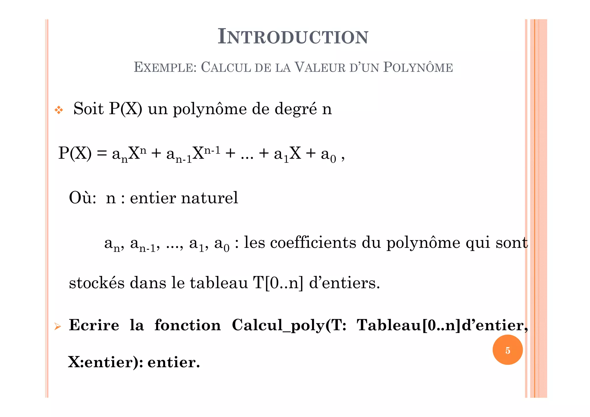 5
INTRODUCTION
EXEMPLE: CALCUL DE LA VALEUR D’UN POLYNÔME
 Soit P(X) un polynôme de degré n
P(X) = anXn + an-1Xn-1 + ... + a1X + a0 ,
Où: n : entier naturel
an, an-1, ..., a1, a0 : les coefficients du polynôme qui sont
stockés dans le tableau T[0..n] d’entiers.
 Ecrire la fonction Calcul_poly(T: Tableau[0..n]d’entier,
X:entier): entier.
 