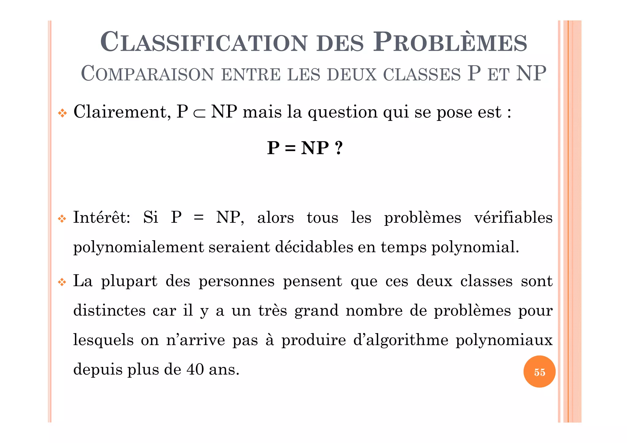 55
 Clairement, P  NP mais la question qui se pose est :
P = NP ?
 Intérêt: Si P = NP, alors tous les problèmes vérifiables
polynomialement seraient décidables en temps polynomial.
 La plupart des personnes pensent que ces deux classes sont
distinctes car il y a un très grand nombre de problèmes pour
lesquels on n’arrive pas à produire d’algorithme polynomiaux
depuis plus de 40 ans.
CLASSIFICATION DES PROBLÈMES
COMPARAISON ENTRE LES DEUX CLASSES P ET NP
 