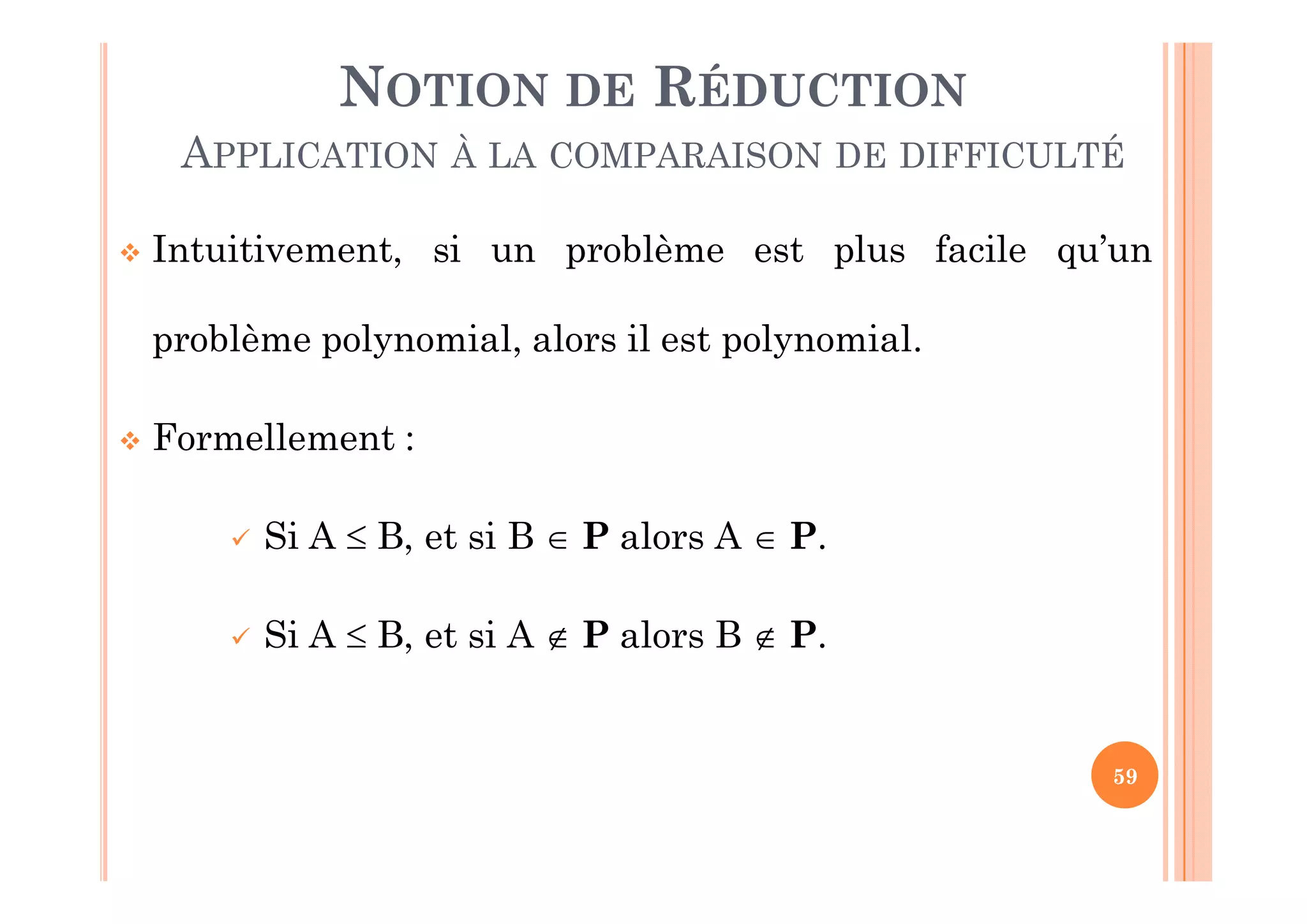 59
 Intuitivement, si un problème est plus facile qu’un
problème polynomial, alors il est polynomial.
 Formellement :
 Si A  B, et si B  P alors A  P.
 Si A  B, et si A  P alors B  P.
NOTION DE RÉDUCTION
APPLICATION À LA COMPARAISON DE DIFFICULTÉ
 