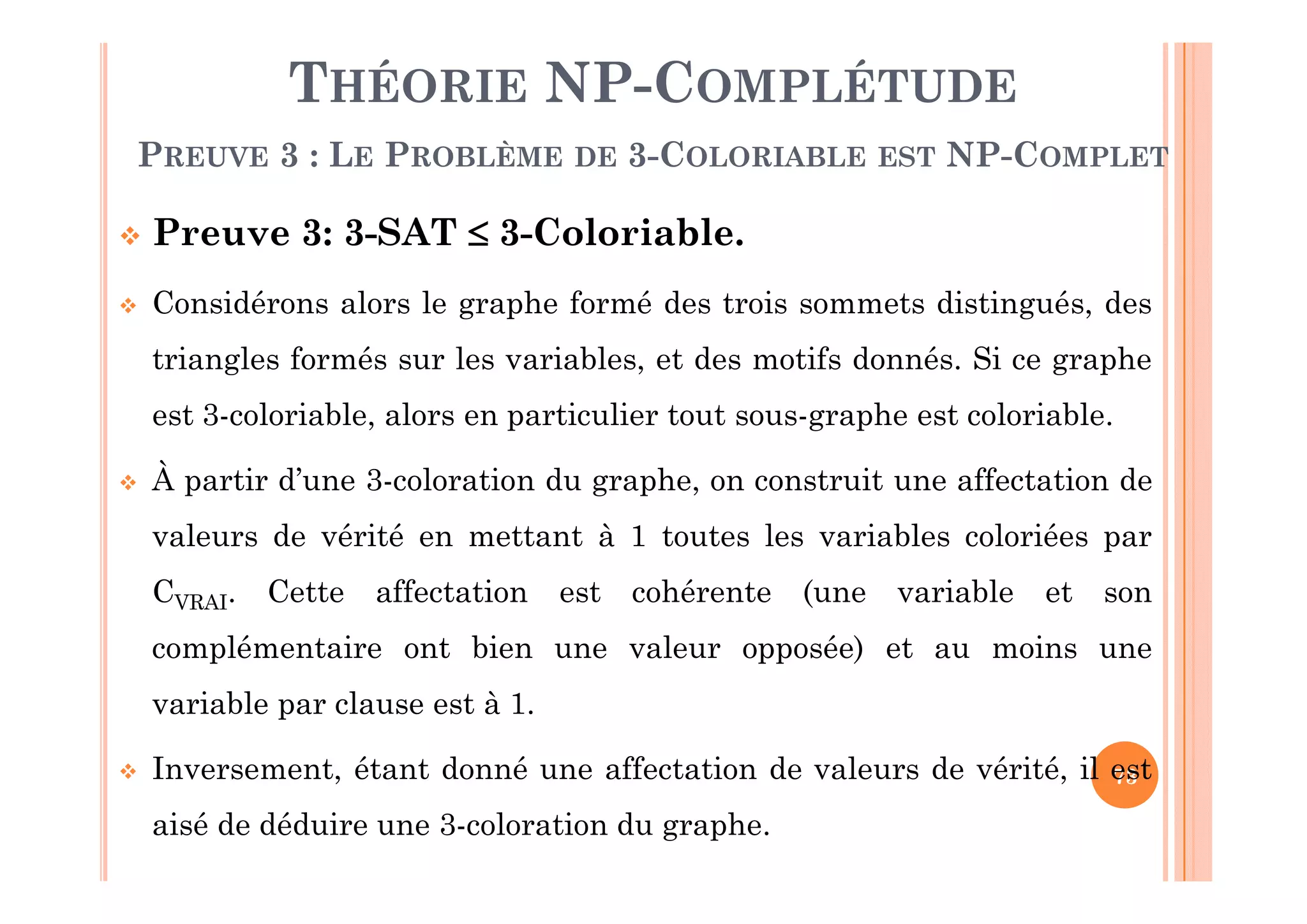 73
THÉORIE NP-COMPLÉTUDE
PREUVE 3 : LE PROBLÈME DE 3-COLORIABLE EST NP-COMPLET
 Preuve 3: 3-SAT  3-Coloriable.
 Considérons alors le graphe formé des trois sommets distingués, des
triangles formés sur les variables, et des motifs donnés. Si ce graphe
est 3-coloriable, alors en particulier tout sous-graphe est coloriable.
 À partir d’une 3-coloration du graphe, on construit une affectation de
valeurs de vérité en mettant à 1 toutes les variables coloriées par
CVRAI. Cette affectation est cohérente (une variable et son
complémentaire ont bien une valeur opposée) et au moins une
variable par clause est à 1.
 Inversement, étant donné une affectation de valeurs de vérité, il est
aisé de déduire une 3-coloration du graphe.
 