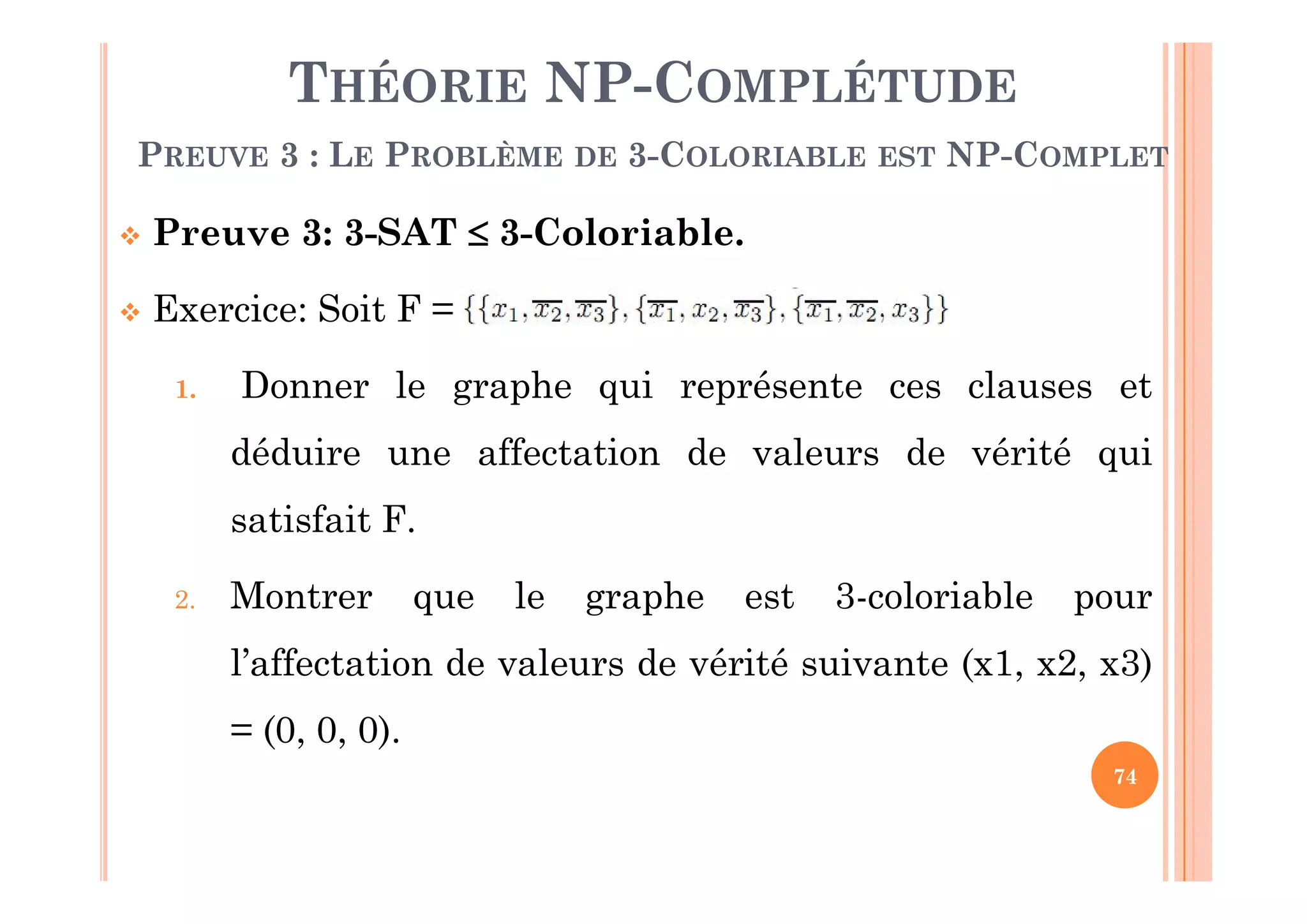 74
 Preuve 3: 3-SAT  3-Coloriable.
 Exercice: Soit F =
1. Donner le graphe qui représente ces clauses et
déduire une affectation de valeurs de vérité qui
satisfait F.
2. Montrer que le graphe est 3-coloriable pour
l’affectation de valeurs de vérité suivante (x1, x2, x3)
= (0, 0, 0).
THÉORIE NP-COMPLÉTUDE
PREUVE 3 : LE PROBLÈME DE 3-COLORIABLE EST NP-COMPLET
 