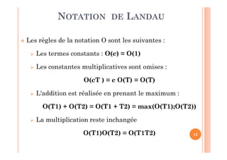 12
 Les règles de la notation O sont les suivantes :
 Les termes constants : O(c) = O(1)
 Les constantes multiplicatives sont omises :
O(cT ) = c O(T) = O(T)
 L'addition est réalisée en prenant le maximum :
O(T1) + O(T2) = O(T1 + T2) = max(O(T1);O(T2))
 La multiplication reste inchangée
O(T1)O(T2) = O(T1T2)
NOTATION DE LANDAU
 