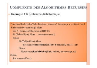 32
Fonction RechDicho(Tab :Tableau, borneinf, bornesup, x :entier) : bool
Si (borneinf<=bornesup) alors
mil  (borneinf+bornesup) DIV 2 ;
Si (Tab[mil]=x) Alors retourner (vrai)
Sinon
Si (Tab[mil]>x) Alors
Retourner (RechDicho(Tab, borneinf, mil-1, x))
Sinon
Retourner(RechDicho(Tab, mil+1, bornesup, x))
Sinon
Retourner (Faux)
 Exemple 11: Recherche dichotomique.
COMPLEXITÉ DES ALGORITHMES RÉCURSIFS
 