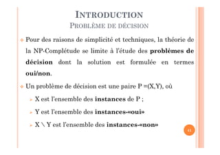 41
 Pour des raisons de simplicité et techniques, la théorie de
la NP-Complétude se limite à l’étude des problèmes de
décision dont la solution est formulée en termes
oui/non.
 Un problème de décision est une paire P =(X,Y), où
 X est l’ensemble des instances de P ;
 Y est l’ensemble des instances-«oui»
 X  Y est l’ensemble des instances-«non»
INTRODUCTION
PROBLÈME DE DÉCISION
 