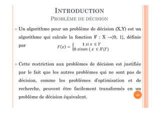 42
 Un algorithme pour un problème de décision (X,Y) est un
algorithme qui calcule la fonction F : X →{0, 1}, définie
par
 Cette restriction aux problèmes de décision est justifiée
par le fait que les autres problèmes qui ne sont pas de
décision, comme les problèmes d’optimisation et de
recherche, peuvent être facilement transformés en un
problème de décision équivalent.
INTRODUCTION
PROBLÈME DE DÉCISION
 