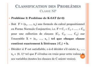 50
 Problème 2: Problème de K-SAT (k>2)
 Soit F = (x1, ...., xn) une formule du calcul propositionnel
en Forme Normale Conjonctive, i.e. F = C1  C2  .....  Cm
pour une collection de clauses {C1, C2, ....., Cm} sur
l’ensemble X = {x1, ...., xn } tel que chaque clause
contient exactement k littéraux |Ci| = k.
 Décider si F est satisfiable, c-à-d décider s’il existe x1, ....,
xn  {0, 1}n tel que F s’évalue en vraie pour cette valeur de
ses variables (toutes les clauses de C soient vraies).
CLASSIFICATION DES PROBLÈMES
CLASSE NP
 