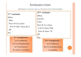 6
2ème variante
Début
Inter1
P 0
Pour  0 à n faire
P  P+ Inter *T[i]
Inter  Inter * X
FP
Fin
1ère variante
Début
P0
Pour i  0 à n faire
P  P+ T[i] * Puiss (X, i)
FP
Fin
1ère Complexité :1ère Complexité :
(n+1) additions
(n+1) multiplications
(n+1) puissances
Au moins 3 variables
2ème Complexité :
(n+1) additions
2(n+1) multiplications
3 variables
INTRODUCTION
EXEMPLE: CALCUL DE LA VALEUR D’UN POLYNÔME
 