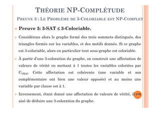 73
THÉORIE NP-COMPLÉTUDE
PREUVE 3 : LE PROBLÈME DE 3-COLORIABLE EST NP-COMPLET
 Preuve 3: 3-SAT  3-Coloriable.
 Considérons alors le graphe formé des trois sommets distingués, des
triangles formés sur les variables, et des motifs donnés. Si ce graphe
est 3-coloriable, alors en particulier tout sous-graphe est coloriable.
 À partir d’une 3-coloration du graphe, on construit une affectation de
valeurs de vérité en mettant à 1 toutes les variables coloriées par
CVRAI. Cette affectation est cohérente (une variable et son
complémentaire ont bien une valeur opposée) et au moins une
variable par clause est à 1.
 Inversement, étant donné une affectation de valeurs de vérité, il est
aisé de déduire une 3-coloration du graphe.
 