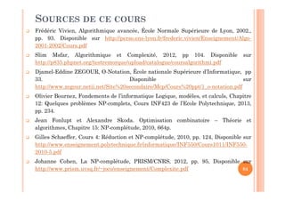 SOURCES DE CE COURS
 Frédéric Vivien, Algorithmique avancée, École Normale Supérieure de Lyon, 2002.,
pp. 93. Disponible sur http://perso.ens-lyon.fr/frederic.vivien/Enseignement/Algo-
2001-2002/Cours.pdf
 Slim Msfar, Algorithmique et Complexité, 2012, pp 104. Disponible sur
http://p835.phpnet.org/testremorque/upload/catalogue/coursalgorithmi.pdf
 Djamel-Eddine ZEGOUR, O-Notation, École nationale Supérieure d’Informatique, pp
33. Disponible sur
http://www.zegour.netii.net/Site%20secondaire/Mcp/Cours%20ppt/1_o-notation.pdf
 Olivier Bournez, Fondements de l’informatique Logique, modèles, et calculs, Chapitre
12: Quelques problèmes NP-complets, Cours INF423 de l’Ecole Polytechnique, 2013,
pp. 234.
 Jean Fonlupt et Alexandre Skoda. Optimisation combinatoire – Théorie et
algorithmes, Chapitre 15: NP-complétude, 2010, 664p.
 Gilles Schaeffer, Cours 4: Réduction et NP-complétude, 2010, pp. 124, Disponible sur
http://www.enseignement.polytechnique.fr/informatique/INF550/Cours1011/INF550-
2010-5.pdf
 Johanne Cohen, La NP-complétude, PRISM/CNRS, 2012, pp. 95, Disponible sur
http://www.prism.uvsq.fr/~joco/enseignement/Complexite.pdf 84
 
