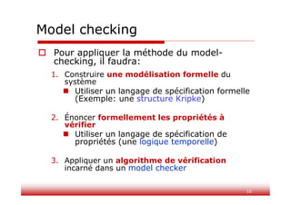 10
Model checking
 Pour appliquer la méthode du model-
checking, il faudra:
1. Construire une modélisation formelle du
système
 Utiliser un langage de spécification formelle
(Exemple: une structure Kripke)
2. Énoncer formellement les propriétés à
vérifier
 Utiliser un langage de spécification de
propriétés (une logique temporelle)
3. Appliquer un algorithme de vérification
incarné dans un model checker
 