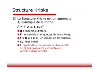 16
Structure Kripke
 La Structure Kripke est un automate
A, quintuple de la forme :
A = { Q, E, T, q0, l}
 Q : ensemble d’états,
 E : ensemble d ’étiquettes de transitions,
 T Q x E x Q : ensemble de transitions,
 q0 : état initial
 l : application qui associe à chaque état
de Q des propriétés élémentaires
vérifiées dans cet état.
 