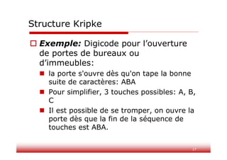 17
Structure Kripke
 Exemple: Digicode pour l’ouverture
de portes de bureaux ou
d’immeubles:
 la porte s'ouvre dès qu'on tape la bonne
suite de caractères: ABA
 Pour simplifier, 3 touches possibles: A, B,
C
 Il est possible de se tromper, on ouvre la
porte dès que la fin de la séquence de
touches est ABA.
 