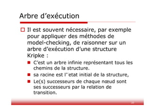 20
Arbre d’exécution
 Il est souvent nécessaire, par exemple
pour appliquer des méthodes de
model-checking, de raisonner sur un
arbre d’exécution d’une structure
Kripke :
 C’est un arbre infinie représentant tous les
chemins de la structure.
 sa racine est l’´etat initial de la structure,
 Le(s) successeurs de chaque nœud sont
ses successeurs par la relation de
transition.
 