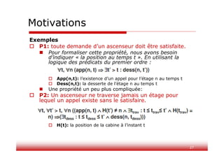 27
Motivations
Exemples
 P1: toute demande d’un ascenseur doit être satisfaite.
 Pour formaliser cette propriété, nous avons besoin
d’indiquer « la position au temps t ». En utilisant la
logique des prédicats du premier ordre :
 App(n,t): l’existence d’un appel pour l’étage n au temps t
 Dess(n,t): la desserte de l’étage n au temps t
 Une propriété un peu plus compliquée:
 P2: Un ascenseur ne traverse jamais un étage pour
lequel un appel existe sans le satisfaire.
 H(t): la position de la cabine à l’instant t
 