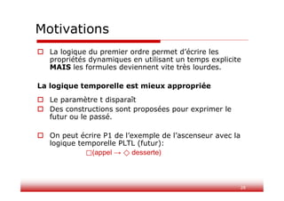 28
Motivations
 La logique du premier ordre permet d’écrire les
propriétés dynamiques en utilisant un temps explicite
MAIS les formules deviennent vite très lourdes.
La logique temporelle est mieux appropriée
 Le paramètre t disparaît
 Des constructions sont proposées pour exprimer le
futur ou le passé.
 On peut écrire P1 de l’exemple de l’ascenseur avec la
logique temporelle PLTL (futur):
⃞(appel → ⃟ desserte)
 