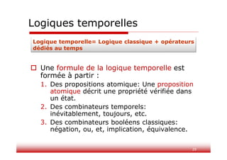 29
Logiques temporelles
 Une formule de la logique temporelle est
formée à partir :
1. Des propositions atomique: Une proposition
atomique décrit une propriété vérifiée dans
un état.
2. Des combinateurs temporels:
inévitablement, toujours, etc.
3. Des combinateurs booléens classiques:
négation, ou, et, implication, équivalence.
Logique temporelle= Logique classique + opérateurs
dédiés au temps
 
