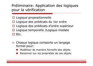 3
Préliminaire: Application des logiques
pour la vérification
 Logique propositionnelle
 Logique des prédicats du 1er ordre
 Logique des prédicats d’ordre supérieur
 Logique temporelle /Logique modale
 Etc.
 Chaque logique comporte un langage
formel pour:
 Modéliser de manière formelle des objets
 Raisonner sur les propriétés de ces objets
 