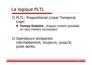 32
La logique PLTL
 PLTL: Propositional Linear Temporal
Logic
 Temps linéaire: chaque instant possède
un seul instant successeur
 Opérateurs temporels:
inévitablement, toujours, jusqu’à,
juste après.
 