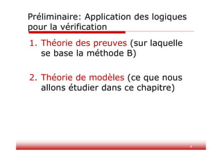 4
Préliminaire: Application des logiques
pour la vérification
1. Théorie des preuves (sur laquelle
se base la méthode B)
2. Théorie de modèles (ce que nous
allons étudier dans ce chapitre)
 