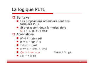 La logique PLTL
41
 Syntaxe
 Les propositions atomiques sont des
formules PLTL
 Si p et q sont deux formules alors
 p  q, ┐p, p  q et ⃝p
 Abréviations
 p∨q = ┐(┐p  ┐q)
 p q = ┐p ∨ q
 false = ┐true
 p q = p q  q p
 ⃟p = true  p true = p ∨ ┐p
 ⃞p = ┐⃟ ┐p
 