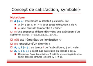 47
Notations
 A |=  : l’automate A satisfait  est défini par:
 A |=  ssi , 0 |=  pour toute exécution  de A
 : une formule temporelle à vérifier
 : une séquence d’états décrivant une exécution d’un
système. Exemple:  = (0, 0), (1, 1), … (n, n)….
 (i) est i-ème état de l’exécution 
 ||: longueur d’un chemin 
 A, , i |=  : au temps i de l’exécution ,  est vraie.
 A, , i |  :  n’est pas satisfaite au temps i de .
 Remarque: Dans les notations, A est très souvent implicite et on
l’omet dans les écritures (on écrit: , i |= ).
Concept de satisfaction, symbole╞
 