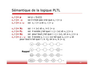 48
, i |= p ssi p  l((i))
, i |=  ssi il n’est pas vrai que , i |= 
, i |=   ssi , i |=  et , i |= 
, i |= X ssi i < || et , i+1 |= 
, i |= F ssi il existe j tel que i  j  || et , j |= 
, i |= G ssi pour tout j tel que i  j  ||, on a , j |= 
, i |=    ssi il existe j, i  j  || tel que , j |=  et
pour tout k tel que i  k <j, on a , k |= ,
Sémantique de la logique PLTL
Rappel
 