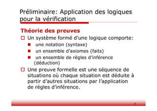Théorie des preuves
 Un système formé d’une logique comporte:
 une notation (syntaxe)
 un ensemble d’axiomes (faits)
 un ensemble de règles d’inférence
(déduction)
 Une preuve formelle est une séquence de
situations où chaque situation est déduite à
partir d’autres situations par l’application
de règles d’inférence.
5
Préliminaire: Application des logiques
pour la vérification
 