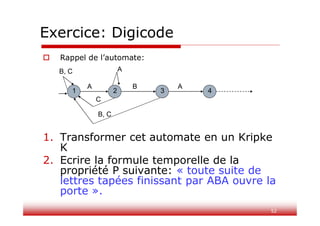 52
Exercice: Digicode
 Rappel de l’automate:
1. Transformer cet automate en un Kripke
K
2. Ecrire la formule temporelle de la
propriété P suivante: « toute suite de
lettres tapées finissant par ABA ouvre la
porte ».
A B A
1 2 3 4
C
B, C
A
B, C
 