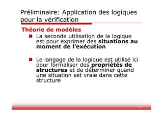6
Théorie de modèles
 La seconde utilisation de la logique
est pour exprimer des situations au
moment de l’exécution
 Le langage de la logique est utilisé ici
pour formaliser des propriétés de
structures et de déterminer quand
une situation est vraie dans cette
structure
Préliminaire: Application des logiques
pour la vérification
 