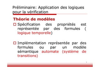 7
Théorie de modèles
 Spécification des propriétés est
représentée par des formules (
logique temporelle)
 Implémentation représentée par des
formules ou par un modèle
sémantique automate (système de
transitions)
Préliminaire: Application des logiques
pour la vérification
 