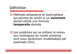 9
Définition
 Méthode exhaustive et automatique
qui permet de savoir si un automate
donné vérifie une formule
temporelle donnée
 Les systèmes qui se prêtent le mieux
aux techniques de model checking
sont ceux facilement modélisables par
automate (fini).
 
