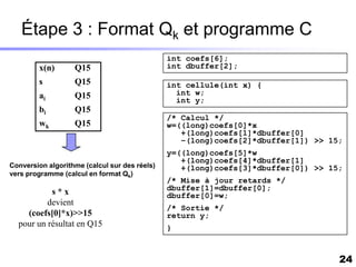 Étape 3 : Format Qk et programme C
                                               int coefs[6];
        x(n)       Q15                         int dbuffer[2];

        s          Q15                         int cellule(int x) {
        ai         Q15                           int w;
                                                 int y;
        bi         Q15
                                               /* Calcul */
        wk         Q15                         w=((long)coefs[0]*x
                                                  +(long)coefs[1]*dbuffer[0]
                                                  –(long)coefs[2]*dbuffer[1]) >> 15;
                                               y=((long)coefs[5]*w
                                                  +(long)coefs[4]*dbuffer[1]
Conversion algorithme (calcul sur des réels)      +(long)coefs[3]*dbuffer[0]) >> 15;
vers programme (calcul en format Qk)
                                               /* Mise à jour retards */
                                               dbuffer[1]=dbuffer[0];
           s*x                                 dbuffer[0]=w;
          devient
                                               /* Sortie */
    (coefs[0]*x)>>15                           return y;
  pour un résultat en Q15                      }



                                                                                   24
 