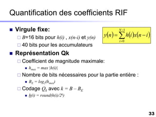 Quantification des coefficients RIF

   Virgule fixe:                                     N 1

     B=16  bits pour h(i) , x(n-i) et y(n)   y n    hi xn  i 
                                                      i 0
     40 bits pour les accumulateurs

   Représentation Qk
     Coefficient     de magnitude maximale:
          hmax = max |h(i)|
     Nombre      de bits nécessaires pour la partie entière :
          BE = log2(hmax)
     Codage      Qk avec k = B – BE
          h(i) = round(h(i)/2k)



                                                                      33
 