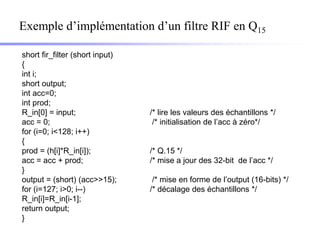 Exemple d’implémentation d’un filtre RIF en Q15

short fir_filter (short input)
{
int i;
short output;
int acc=0;
int prod;
R_in[0] = input;                 /* lire les valeurs des échantillons */
acc = 0;                          /* initialisation de l’acc à zéro*/
for (i=0; i<128; i++)
{
prod = (h[i]*R_in[i]);           /* Q.15 */
acc = acc + prod;                /* mise a jour des 32-bit de l’acc */
}
output = (short) (acc>>15);       /* mise en forme de l’output (16-bits) */
for (i=127; i>0; i--)            /* décalage des échantillons */
R_in[i]=R_in[i-1];
return output;
}
 