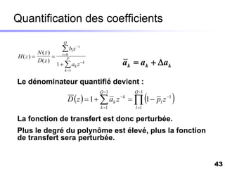 Quantification des coefficients
                       Q

         N(z)
                       bi z i
                      i0
H(z)           
                                                a k  a k  a k
                        P
         D( z )
                    1   ak z  k
                        k 1


Le dénominateur quantifié devient :
                                       Q 1         Q 1
                                                            
                           D  z   1   ak z  k   1  pl z 1   
                                       k 1          l 1

La fonction de transfert est donc perturbée.
Plus le degré du polynôme est élevé, plus la fonction
de transfert sera perturbée.


                                                                          43
 