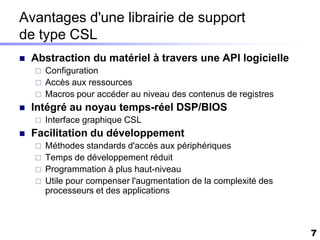 Avantages d'une librairie de support
de type CSL
   Abstraction du matériel à travers une API logicielle
       Configuration
       Accès aux ressources
       Macros pour accéder au niveau des contenus de registres
   Intégré au noyau temps-réel DSP/BIOS
       Interface graphique CSL
   Facilitation du développement
       Méthodes standards d'accès aux périphériques
       Temps de développement réduit
       Programmation à plus haut-niveau
       Utile pour compenser l'augmentation de la complexité des
        processeurs et des applications



                                                                   7
 