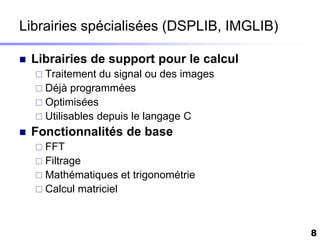Librairies spécialisées (DSPLIB, IMGLIB)

   Librairies de support pour le calcul
     Traitement  du signal ou des images
     Déjà programmées
     Optimisées
     Utilisables depuis le langage C
   Fonctionnalités de base
     FFT
     Filtrage
     Mathématiques        et trigonométrie
     Calcul   matriciel



                                              8
 