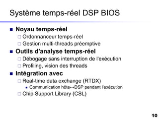 Système temps-réel DSP BIOS
   Noyau temps-réel
     Ordonnanceur   temps-réel
     Gestion multi-threads préemptive
   Outils d'analyse temps-réel
     Débogage     sans interruption de l'exécution
     Profiling, vision des threads
   Intégration avec
     Real-time data exchange (RTDX)
        Communication hôte↔DSP pendant l'exécution

     Chip   Support Library (CSL)



                                                      10
 