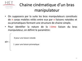Chaine cinématique d’un bras
manipulateur
• On supposera par la suite les bras manipulateurs constitués
de n corps mobiles reliés entre eux par n liaisons rotoides et
ou prismatiques formant une structure de chaine simple.
• Pour identifier la nature de la i-ème liaison du bras
manipulateur, on définit le paramètre:
σi=
Campus centre
12
0 pour une liaison rotoide
1 pour une liaison prismatique
 