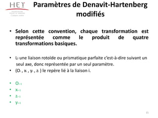 Paramètres de Denavit-Hartenberg
modifiés
• Selon cette convention, chaque transformation est
représentée comme le produit de quatre
transformations basiques.
• Li une liaison rotoïde ou prismatique parfaite c’est-à-dire suivant un
seul axe, donc représentée par un seul paramètre.
• (Oi , xi , yi , zi ) le repère lié à la liaison i.
• Oi−1
• xi−1
• zi−1
• yi−1
Campus centre
15
 