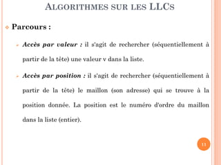 11
Parcours :
Accès par valeur : il s'agit de rechercher (séquentiellement à
partir de la tête) une valeur v dans la liste.
Accès par position : il s'agit de rechercher (séquentiellement à
partir de la tête) le maillon (son adresse) qui se trouve à une
position donnée. La position est le numéro d'ordre du maillon
dans la liste (entier).
ALGORITHMES SUR LES LLCS
 