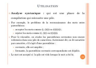 122
Analyse syntaxique : qui est une phase de la
compilation qui nécessite une pile.
Par exemple, le problème de la reconnaissance des mots entre
parenthèses:
accepter les mots comme (), ()(()) ou ((()())()) ;
rejeter les mots comme )(, ()(() ou ((()()))).
Pour le résoudre, on stocke les parenthèses ouvrantes non encore
refermées dans une pile de caractères. Autrement dit, on lit caractère
par caractère, s’il s’agit d’une parenthèse :
ouvrante, elle est empilée ;
fermante, la parenthèse ouvrante correspondante est dépilée.
Le mot est accepté si la pile est vide lorsque le mot a été lu.
UTILISATION
 